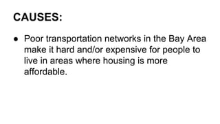 CAUSES:
● Poor transportation networks in the Bay Area
make it hard and/or expensive for people to
live in areas where housing is more
affordable.
 