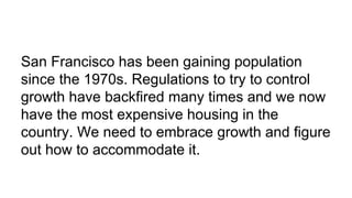 San Francisco has been gaining population
since the 1970s. Regulations to try to control
growth have backfired many times and we now
have the most expensive housing in the
country. We need to embrace growth and figure
out how to accommodate it.
 