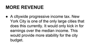 MORE REVENUE
● A cItywide progressive income tax. New
York City is one of the only large cities that
does this currently. It would only kick in for
earnings over the median income. This
would provide more stability for the city
budget.
 