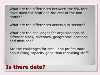 Is there data? What are the differences between the 5% that have most the staff and the rest of the non profits? What are the differences across sub-sectors? What are the challenges for organizations of different sizes, revenues, geographic locations and missions? Are the challenges for small non profits more about filling capacity gaps than recruiting staff? 