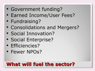 What will fuel the sector? Government funding? Earned Income/User Fees? Fundraising? Consolidations and Mergers? Social Innovation? Social Enterprise? Efficiencies? Fewer NPOs? 