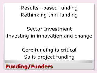 Funding/Funders Results –based funding Rethinking thin funding Sector Investment Investing in innovation and change Core funding is critical So is project funding 