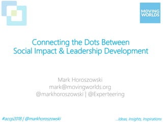#accp2018 | @markhoroszowski …Ideas, Insights, Inspirations
Mark Horoszowski
mark@movingworlds.org
@markhoroszowski | @Experteering
Connecting the Dots Between
Social Impact & Leadership Development
 