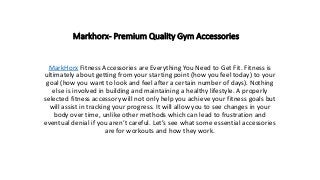 Markhorx- Premium Quality Gym Accessories
MarkHorx Fitness Accessories are Everything You Need to Get Fit. Fitness is
ultimately about getting from your starting point (how you feel today) to your
goal (how you want to look and feel after a certain number of days). Nothing
else is involved in building and maintaining a healthy lifestyle. A properly
selected fitness accessory will not only help you achieve your fitness goals but
will assist in tracking your progress. It will allow you to see changes in your
body over time, unlike other methods which can lead to frustration and
eventual denial if you aren’t careful. Let’s see what some essential accessories
are for workouts and how they work.
 