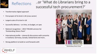 • Transformative digital approach
• First project of its kind in UK (cross sector)
• Largest scale of its kind in UK
• Successful delivery – on time, on budget, on spec
• National recognition – 2015 THELMA winners for
‘Outstanding Library Team’
• International profile – interest & discussions with consortia
in Scotland, Germany, Canada, Switzerland and more..
• Strong platform to build on and forwards with
..or ‘What do Librarians bring to a
successful tech procurement?’
Reflections
 