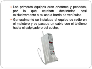 .
 Los primeros equipos eran enormes y pesados,
por lo que estaban destinados casi
exclusivamente a su uso a bordo de vehículos.
 Generalmente se instalaba el equipo de radio en
el maletero y se pasaba un cable con el teléfono
hasta el salpicadero del coche.
 