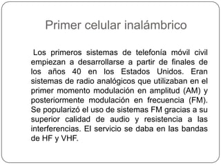 Primer celular inalámbrico
Los primeros sistemas de telefonía móvil civil
empiezan a desarrollarse a partir de finales de
los años 40 en los Estados Unidos. Eran
sistemas de radio analógicos que utilizaban en el
primer momento modulación en amplitud (AM) y
posteriormente modulación en frecuencia (FM).
Se popularizó el uso de sistemas FM gracias a su
superior calidad de audio y resistencia a las
interferencias. El servicio se daba en las bandas
de HF y VHF.
 
