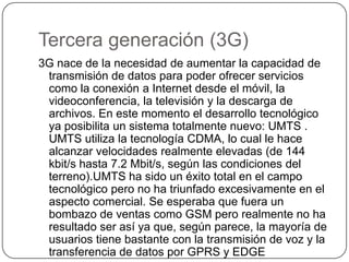 Tercera generación (3G)
3G nace de la necesidad de aumentar la capacidad de
transmisión de datos para poder ofrecer servicios
como la conexión a Internet desde el móvil, la
videoconferencia, la televisión y la descarga de
archivos. En este momento el desarrollo tecnológico
ya posibilita un sistema totalmente nuevo: UMTS .
UMTS utiliza la tecnología CDMA, lo cual le hace
alcanzar velocidades realmente elevadas (de 144
kbit/s hasta 7.2 Mbit/s, según las condiciones del
terreno).UMTS ha sido un éxito total en el campo
tecnológico pero no ha triunfado excesivamente en el
aspecto comercial. Se esperaba que fuera un
bombazo de ventas como GSM pero realmente no ha
resultado ser así ya que, según parece, la mayoría de
usuarios tiene bastante con la transmisión de voz y la
transferencia de datos por GPRS y EDGE
 