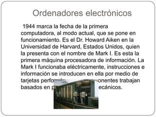 Ordenadores electrónicos
1944 marca la fecha de la primera
computadora, al modo actual, que se pone en
funcionamiento. Es el Dr. Howard Aiken en la
Universidad de Harvard, Estados Unidos, quien
la presenta con el nombre de Mark I. Es esta la
primera máquina procesadora de información. La
Mark I funcionaba eléctricamente, instrucciones e
información se introducen en ella por medio de
tarjetas perforadas y sus componentes trabajan
basados en principios electromecánicos.
 