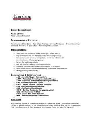 EXPERT SOURCE SHEET

MARKI LEMONS
Marki Lemons Unlimited

PRIMARY AREAS OF EXPERTISE

Foreclosures • Short Sales • Real Estate Finance • Reverse Mortgages • Broker Licensing •
Women & Minorities in Real Estate • Marketing • Management

INDUSTRY ISSUES

   •   The state of the foreclosure market in Chicago, IL and in the U.S. 
   •   High‐end foreclosures and their relevance in the housing industry 
   •   How an increase in foreclosures impacts the overall real estate market  
   •   How foreclosures affect property owners 
   •   Factors that lead to a short sale 
   •   Best practices for marketing foreclosed properties 
   •   Advice for consumers regarding the pros and cons of foreclosure  
   •   What owners should consider when choosing to refinance, sell or foreclose 
   •   Mortgage theory and ownership 

DESIGNATIONS & CERTIFICATIONS
   •   ABR Accredited Buyers Representative
   •   ABRM Accredited Buyers Representative Manager
   •   ADPR Accredited Distressed Property Representative
   •   CNE Certified Negotiation Expert
   •   CDEI Certified Distance Education Instructor
   •   CRS Certified Residential Specialist
   •   CRB Certified Residential Broker
   •   CRMS Certified Residential Mortgage Specialist
   •   QSC Quality Service Certified
   •   SRES Senior Real Estate Specialist
   •   MBA Masters in Business Administration
   •
BIOGRAPHY

With nearly a decade of experience working in real estate, Marki Lemons has established
herself as a leading expert in the residential real estate industry. In a market experiencing
near record numbers of short sales and foreclosures, Marki has used her dynamic,
 