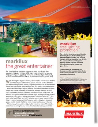 As the festive season approaches, so does the
promise of the long lunch, the impromptu evening
with friends and family or a romantic alfresco meal.
Download our brochures online
@ www.markilux.com.au
or give us a call on 1300 654 469
MARKILUX promotion
markilux
the great entertainer
With the long hot days of Summer just around the corner, now is the time
to make sure your outdoor living spaces are up to scratch. Whether
you’re entertaining friends, hosting a big family barbecue or an intimate meal
for two, the right shelter will protect you and your guests from the elements.
Markilux offers a large range of premium sun-shading solutions, including
folding-arm, conservatory and straight-drop awnings, in a huge array of
fabric colours and patterns. Designed and manufactured in Germany, the
awnings are constructed with extra-strong bionic tendons and have sun and
wind sensors. The fabrics have an Ultraviolet Protection Factor (UPF) 50+,
block out at least 97 per cent of UV radiation and are water resistant. Plus,
they’re a breeze to clean: with self-cleaning fabrics, they don’t allow dirt,
grease or oil to stick to the fabric, which instead washes away in the rain.
The company’s innovation and pursuit of excellence makes Markilux the
ideal choice of awning for your home. It’s all about creating space for life.
markilux
free lighting
promotion
For a limited time*, order your Markilux
1600 Jelly Bean Lifestyle folding-arm
awning and Markilux will give you free
halogen lighting#
. Valued at over $1500,
the exclusive Markilux integrated
lighting module sets the ambiance
for entertaining after the sun has
gone down. 
This limited offer is available only
through your Markilux specialist dealer.
Call us today on 1300 654 469 or email
info@markilux.com.au.
*Offer is valid for all orders placed between
1st
October and 20th
December, 2010. #
This free offer
is for a standard hard-wired lighting module only.
Remote and dimmer controls are excluded.
 