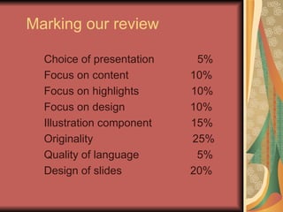 Marking our review Choice of presentation  5% Focus on content   10% Focus on highlights  10% Focus on design   10% Illustration component   15% Originality   25% Quality of language   5% Design of slides   20% 
