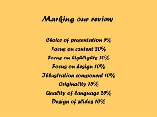 Marking our review Choice of presentation 5% Focus on content 20% Focus on highlights 10% Focus on design 10% Illustration component 10% Originality 15% Quality of language 20% Design of slides 10% 