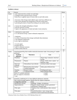 Set 5                                        Marking Scheme :Manufactured Substances in Industry      2010

PAPER 2: ESSAY

No.       Answer                                                                                   Marks
4(a)(i)   1. pure metal atom have similar size and shape
          2. arranged closely and form layers of atoms
          3.when force is applied, layers of atoms slide on each other easily                        3

(ii)      1. the atoms of the foreign metal added to pure metal have different size
          2. these atoms distrupts the arrangement of the pure metal atoms
          3. preventing the layers of metal from sliding on one another easily                       3

(iii)     1. increase the strength and hardness of metal
          2. prevent corrosion of metal
          3. improve the appearance of metal and make it more attractive.                            3

(b)(i)    1. aluminium is a pure metal
          2. it is soft and not strong / cannot withstand compression                                2

(ii)      1. duralumin
          2. an alloy of aluminium that stronger and harder than aluminum.                           4
          3. can withstand compression
          4. yet is light as aluminium

(iii)     1. tin and copper
          2.stronger than tin                                                                        4
          3. able to withstand corrosion
          4. shinier surface than tin
                                                                                                    20
5(a)(i)   Large/long/giant/big chain smaller molecules/monomers made from joining of smaller        1
          monomers.
              Synthetic                Monomers                            Uses
(ii)          polymers
           Polythene          Ethene                       Plastic bags/ containers/ electrical
                                                           wiring
           Polypropene        Propene                      Piping / bottle crates/ carpets / car
                                                           batteries/ ropes
           Polyvinyl          Chloroethene/vinyl chloride  Artificial leather/water pipes
           Chloride
           Perspex            Methylmethacrylate/methyl    Safety glass/reflectors/lens
                              2-methyl propenoate                                                    6
           Terylene           Hexane-1,6-diol              Clothing/sails/ropes
           Nylon              1,6-diamine hexane           Rope/clothing/carpets
          Name of 2 synthetic polymers                           2 marks
          their are respective monomers                          2 marks
          2 uses
(b)(i)    Formed by combining two or more different substances/ materials                            2
          That is better/stronger/superior /durable than the original component.
           Composites material               Uses
           Reinforced Concrete               Buildings / bridges/ oil platforms
           Superconductors                   Magnetic energy-storage systems/ generators/
                                             transformers/ computer parts
           Fibre optic                       Telephone lines/ mobile phones/video cameras/
                                             LAN
           Fibre glass                       Household products: water storage tanks/
                                             badminton rackets/small boats/skis/helmets
Chemistry Perfect Score Module Form 4 2010 Marking Scheme Set 5                                              39
 