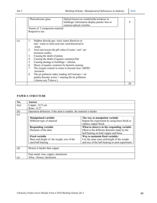 Set 5                                         Marking Scheme :Manufactured Substances in Industry           2010


            Photochromic glass           Optical lenses/car windshields/windows in
                                         buildings/ information display panels/ lens in                    4
                                         cameras/optical switches
          Names of 2 composites material.
          Respective use.


(c)       1.   Sulphur dioxide gas / toxic waste dissolves in
               rain / water to form acid rain /acid dissolved in
                water.
          2.   Acid rain lowers the pH value of water / soil / air/
               increases acidity.
          3.   Causing the death of plants.
          4.   Causing the death of aquatic creatures/fish
          5.   Causing damage to buildings / vehicles.
          6.   Decay of aquatic creatures by bacteria causing
          7.   The oxygen content in water to become less// (BOD)
                increases.                                                                                 7
          8.   The air pollution index reading will increase // air
               quality become worse // causing the air pollution.
               ( choose any 7 above )
                                                                                                          20



PAPER 3: STRUCTURE

No.       Answer
6(a)      Copper : 0.53 cm
          Brass : 0.27
(b)       Operation definition: if the dent is smaller, the material is harder
(c)
            Manipulated variable                               The way to manipulate variable
            Different type of material                         Repeat the experiment by using brass block to
                                                               replace copper block.
            Responding variable                                What to observe in the responding variable
            Diameter of the dent                               Observe the different diameter made by the
                                                               ball bearing on both copper and brass.
            Fixed variable                                     Way to maintain fixed variable:
            Mass and height of the weight, size of the         Use the same mass and height of the weight
            steel ball bearing                                 and size of the ball bearing in each experiment

(d)       Bronze is harder than copper

          Pure metal: iron, copper, aluminium
(e)       Alloy : bronze, duralumin




Chemistry Perfect Score Module Form 4 2010 Marking Scheme Set 5                                                    40
 