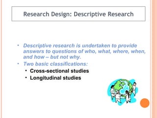 Research Design: Descriptive Research Descriptive research is undertaken to provide answers to questions of who, what, where, when, and how – but not why.  Two basic classifications: Cross-sectional studies   Longitudinal studies 