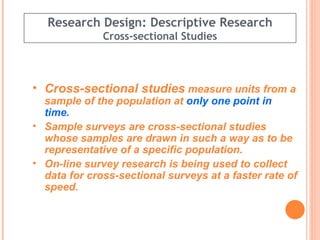 Research Design: Descriptive Research Cross-sectional Studies Cross-sectional studies  measure units from a sample of the population at  only one point in time.   Sample surveys are cross-sectional studies whose samples are drawn in such a way as to be representative of a specific population.  On-line survey research is being used to collect data for cross-sectional surveys at a faster rate of speed. 