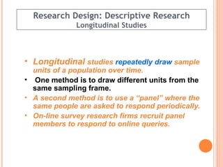 Research Design: Descriptive Research Longitudinal Studies Longitudinal  studies  repeatedly draw  sample units of a population over time. One method is to draw different units from the same sampling frame. A second method is to use a “panel” where the same people are asked to respond periodically.  On-line survey research firms recruit panel members to respond to online queries. 