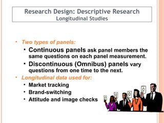 Research Design: Descriptive Research Longitudinal Studies Two types of panels: Continuous panels  ask panel members the same questions on each panel measurement. Discontinuous (Omnibus) panels  vary questions from one time to the next.  Longitudinal data used for: Market tracking Brand-switching  Attitude and image checks  