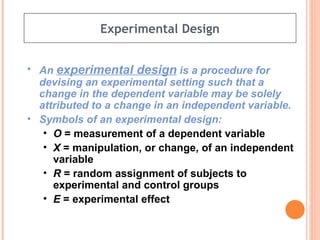 Experimental Design An  experimental design  is a procedure for devising an experimental setting such that a change in the dependent variable may be solely attributed to a change in an independent variable. Symbols of an experimental design: O  = measurement of a dependent variable X  = manipulation, or change, of an independent variable R  = random assignment of subjects to experimental and control groups E  = experimental effect 