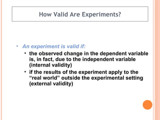 How Valid Are Experiments? An experiment is valid if: the observed change in the dependent variable is, in fact, due to the independent variable (internal validity) if the results of the experiment apply to the “real world” outside the experimental setting (external validity) 