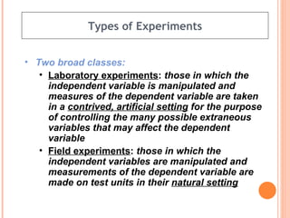 Types of Experiments Two broad classes: Laboratory experiments :  those in which the independent variable is manipulated and measures of the dependent variable are taken in a  contrived, artificial setting  for the purpose of controlling the many possible extraneous variables that may affect the dependent variable Field experiments :  those in which the independent variables are manipulated and measurements of the dependent variable are made on test units in their  natural setting 