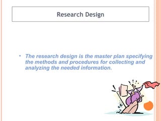 Research Design The research design is the master plan specifying the methods and procedures for collecting and analyzing the needed information. 