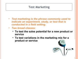 Test Marketing Test marketing is the phrase commonly used to indicate an experiment, study, or test that is conducted in a field setting.   Two broad classes: To test the sales potential for a new product or service To test variations in the marketing mix for a product or service 
