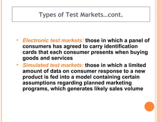 Types of Test Markets…cont. Electronic test markets:  those in which a panel of consumers has agreed to carry identification cards that each consumer presents when buying goods and services  Simulated test markets:  those in which a limited amount of data on consumer response to a new product is fed into a model containing certain assumptions regarding planned marketing programs, which generates likely sales volume 