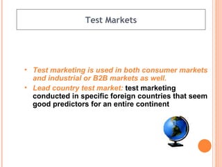 Test Markets Test marketing is used in both consumer markets and industrial or B2B markets as well.   Lead country test market:  test marketing conducted in specific foreign countries that seem good predictors for an entire continent 