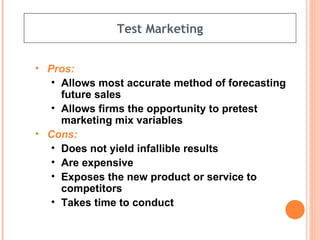 Test Marketing Pros: Allows most accurate method of forecasting future sales Allows firms the opportunity to pretest marketing mix variables Cons: Does not yield infallible results Are expensive Exposes the new product or service to competitors Takes time to conduct 