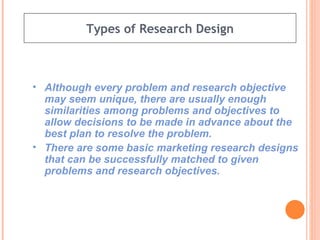 Types of Research Design Although every problem and research objective may seem unique, there are usually enough similarities among problems and objectives to allow decisions to be made in advance about the best plan to resolve the problem. There are some basic marketing research designs that can be successfully matched to given problems and research objectives. 