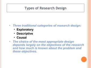 Types of Research Design Three traditional categories of research design: Exploratory Descriptive Causal The choice of the most appropriate design depends largely on the objectives of the research and how much is known about the problem and these objectives. 