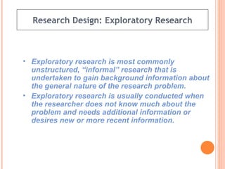 Research Design: Exploratory Research Exploratory research is most commonly unstructured, “informal” research that is undertaken to gain background information about the general nature of the research problem. Exploratory research is usually conducted when the researcher does not know much about the problem and needs additional information or desires new or more recent information. 