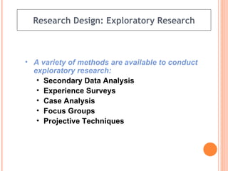 Research Design: Exploratory Research A variety of methods are available to conduct exploratory research: Secondary Data Analysis Experience Surveys Case Analysis Focus Groups Projective Techniques 