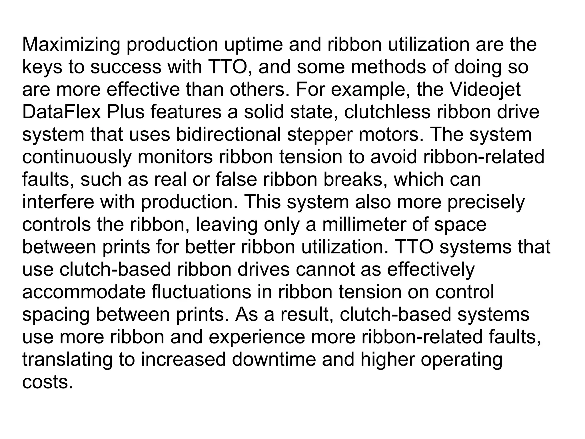 Maximizing production uptime and ribbon utilization are the keys to success with TTO, and some methods of doing so are more effective than others. For example, the Videojet DataFlex Plus features a solid state, clutchless ribbon drive system that uses bidirectional stepper motors. The system continuously monitors ribbon tension to avoid ribbon-related faults, such as real or false ribbon breaks, which can interfere with production. This system also more precisely controls the ribbon, leaving only a millimeter of space between prints for better ribbon utilization. TTO systems that use clutch-based ribbon drives cannot as effectively accommodate fluctuations in ribbon tension on control spacing between prints. As a result, clutch-based systems use more ribbon and experience more ribbon-related faults, translating to increased downtime and higher operating costs. 