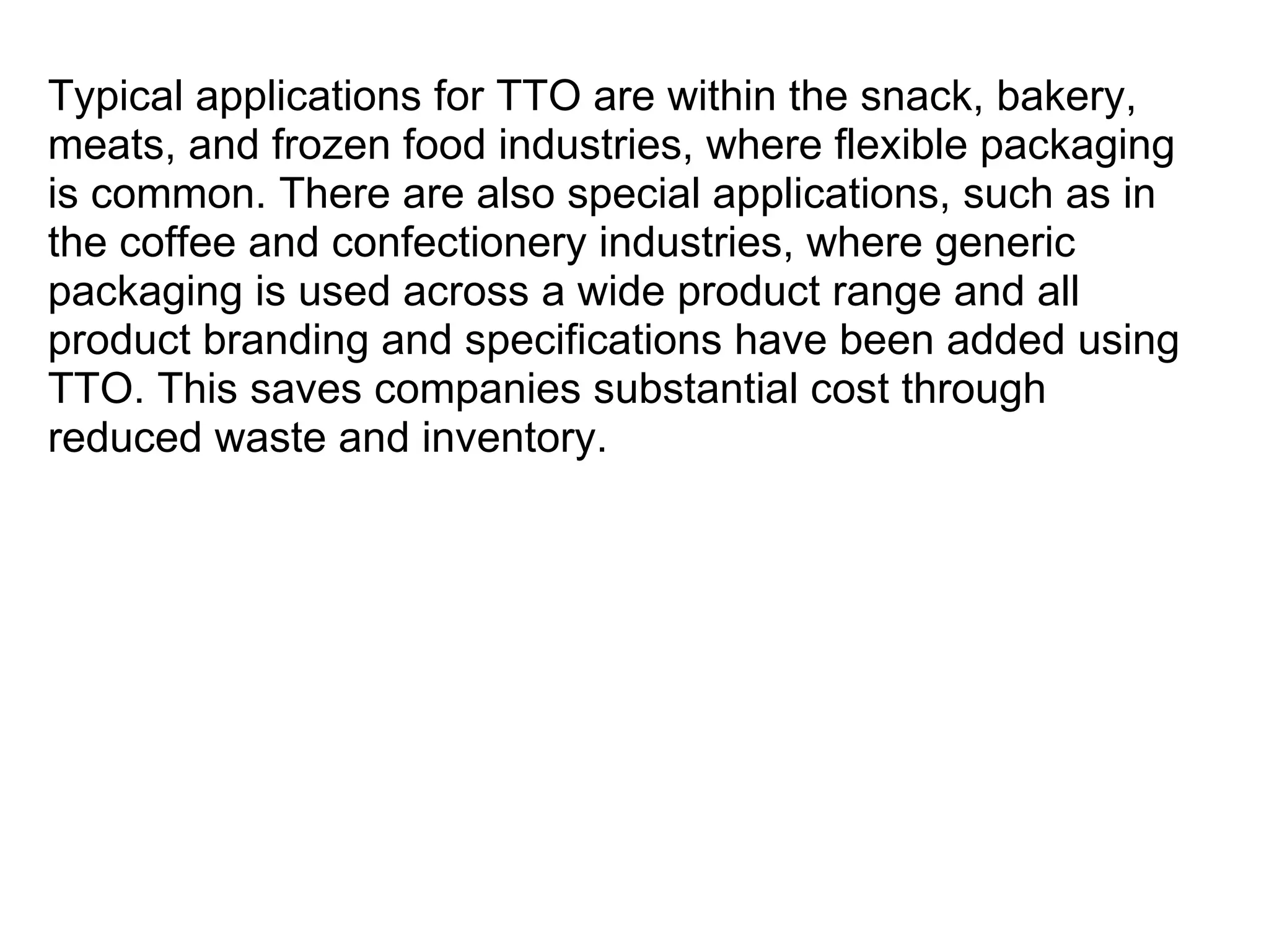 Typical applications for TTO are within the snack, bakery, meats, and frozen food industries, where flexible packaging is common. There are also special applications, such as in the coffee and confectionery industries, where generic packaging is used across a wide product range and all product branding and specifications have been added using TTO. This saves companies substantial cost through reduced waste and inventory. 
