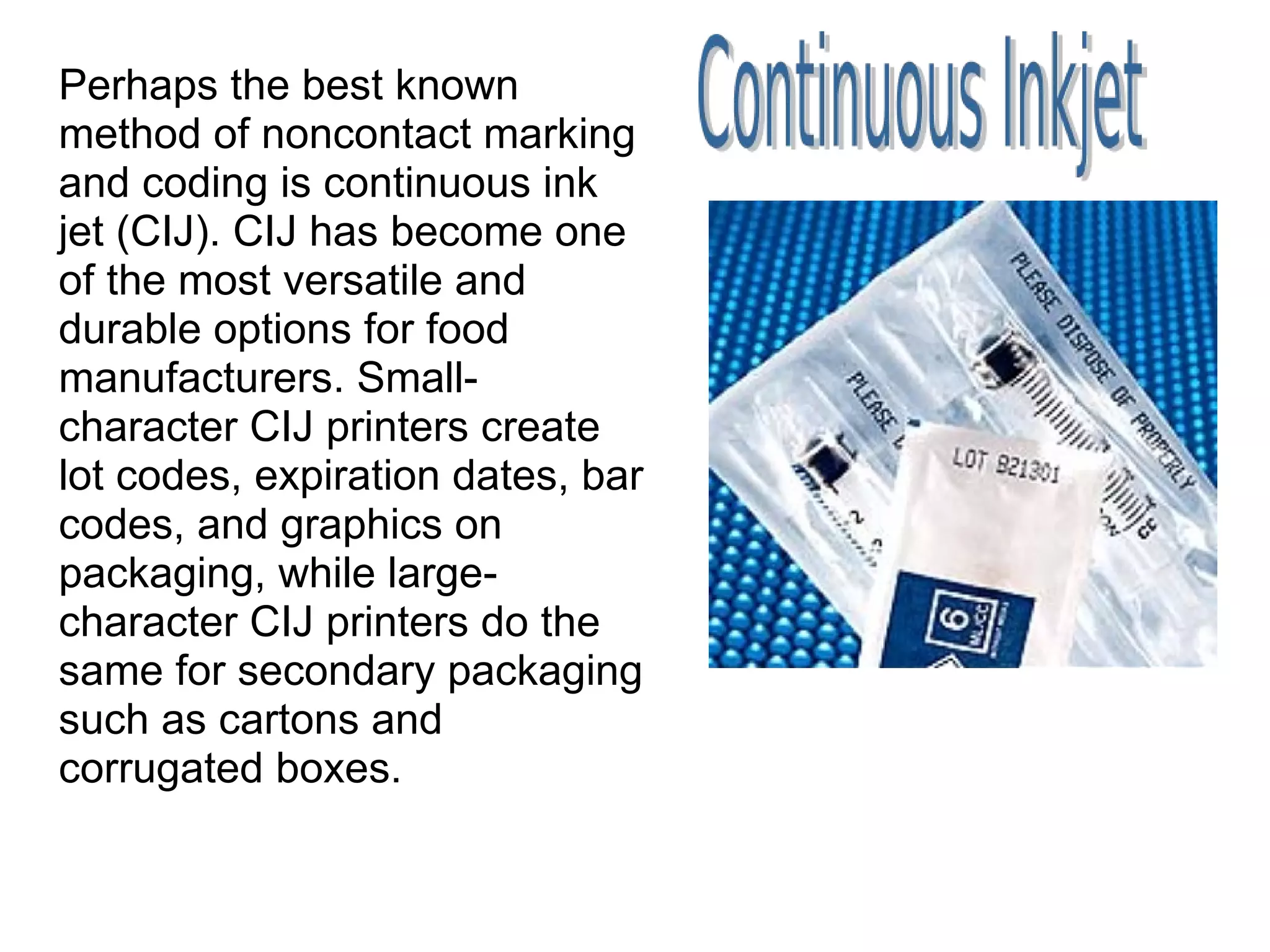 Perhaps the best known method of noncontact marking and coding is continuous ink jet (CIJ). CIJ has become one of the most versatile and durable options for food manufacturers. Small-character CIJ printers create lot codes, expiration dates, bar codes, and graphics on packaging, while large-character CIJ printers do the same for secondary packaging such as cartons and corrugated boxes. 