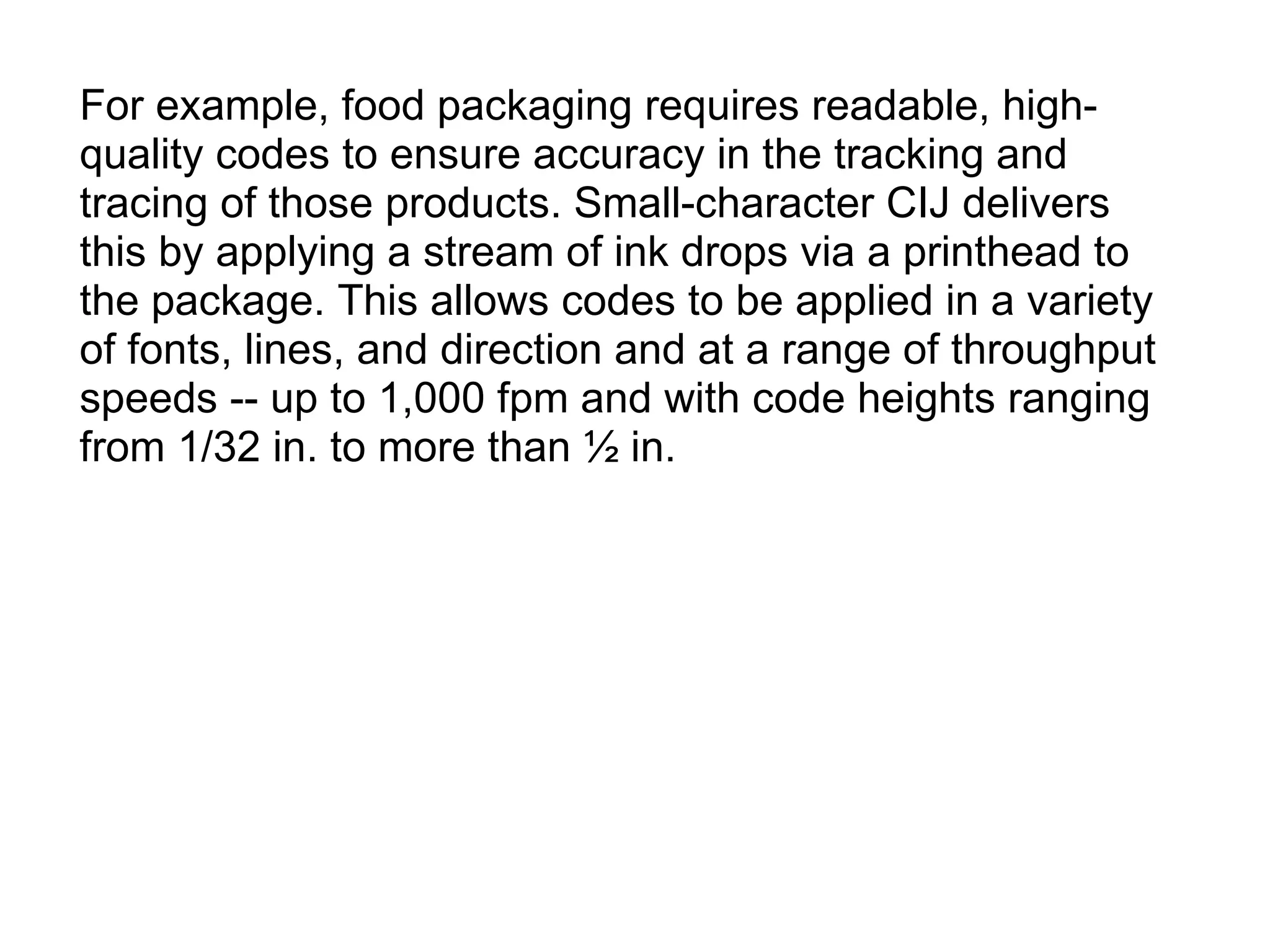 For example, food packaging requires readable, high-quality codes to ensure accuracy in the tracking and tracing of those products. Small-character CIJ delivers this by applying a stream of ink drops via a printhead to the package. This allows codes to be applied in a variety of fonts, lines, and direction and at a range of throughput speeds -- up to 1,000 fpm and with code heights ranging from 1/32 in. to more than ½ in. 