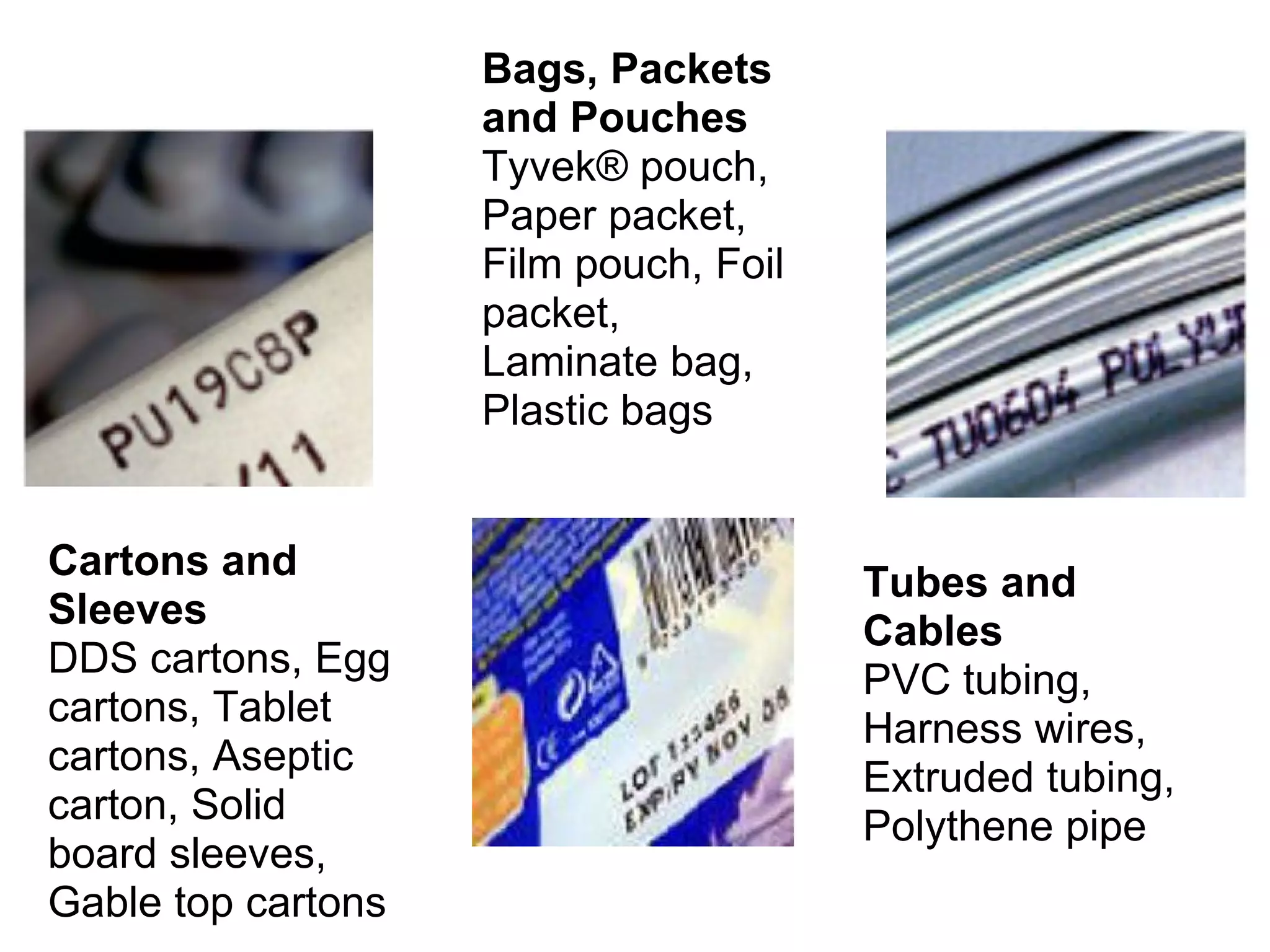 Cartons and Sleeves  DDS cartons, Egg cartons, Tablet cartons, Aseptic carton, Solid board sleeves, Gable top cartons  Bags, Packets and Pouches  Tyvek® pouch, Paper packet, Film pouch, Foil packet, Laminate bag, Plastic bags  Tubes and Cables  PVC tubing, Harness wires, Extruded tubing, Polythene pipe  