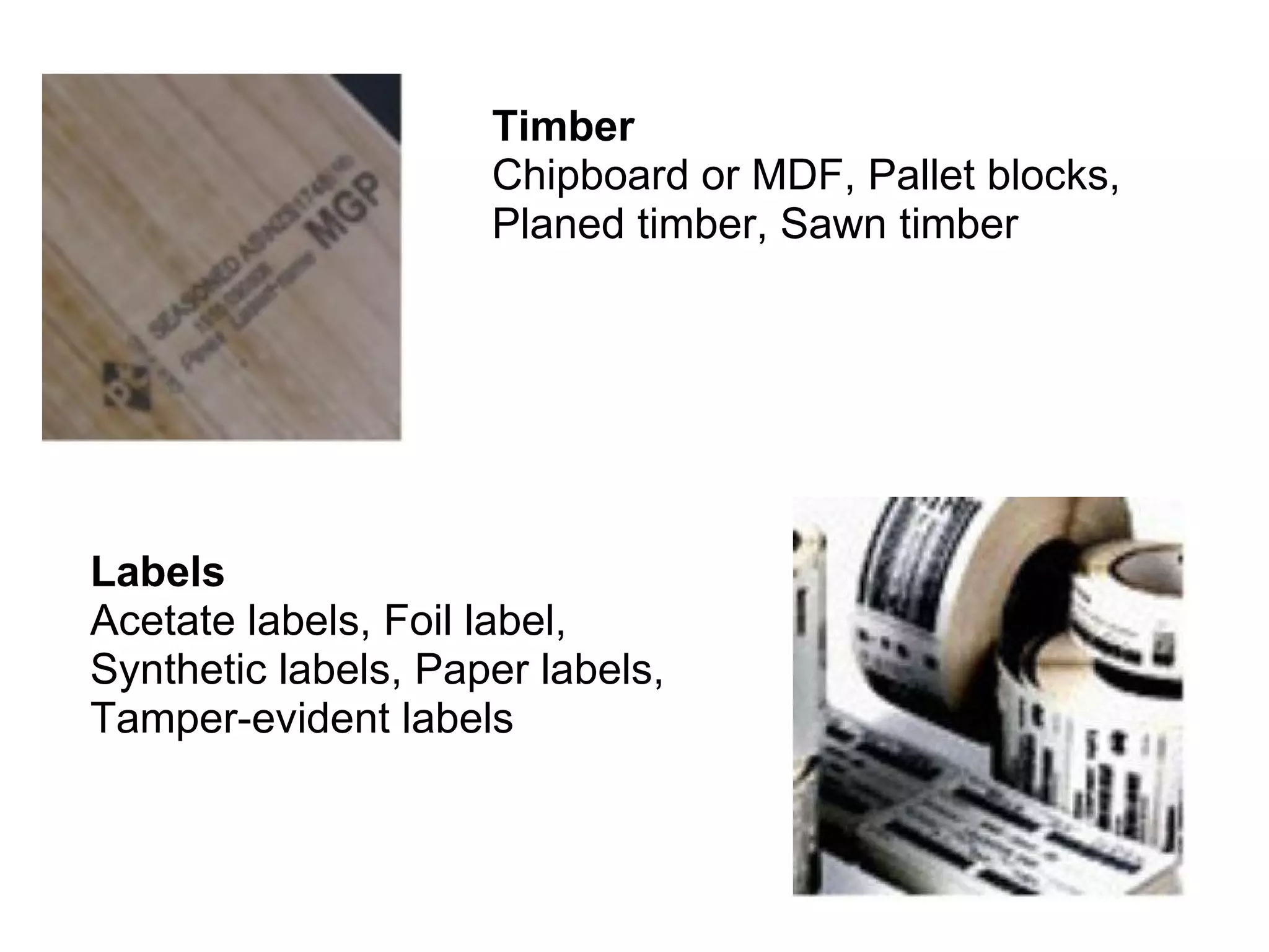 Timber  Chipboard or MDF, Pallet blocks, Planed timber, Sawn timber  Labels  Acetate labels, Foil label, Synthetic labels, Paper labels, Tamper-evident labels  