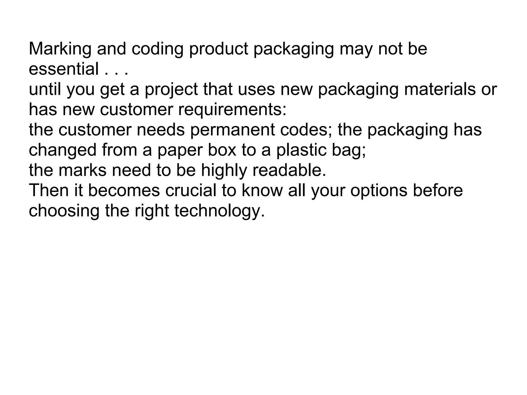 Marking and coding product packaging may not be essential . . . until you get a project that uses new packaging materials or has new customer requirements:  the customer needs permanent codes; the packaging has changed from a paper box to a plastic bag;  the marks need to be highly readable.  Then it becomes crucial to know all your options before choosing the right technology. 