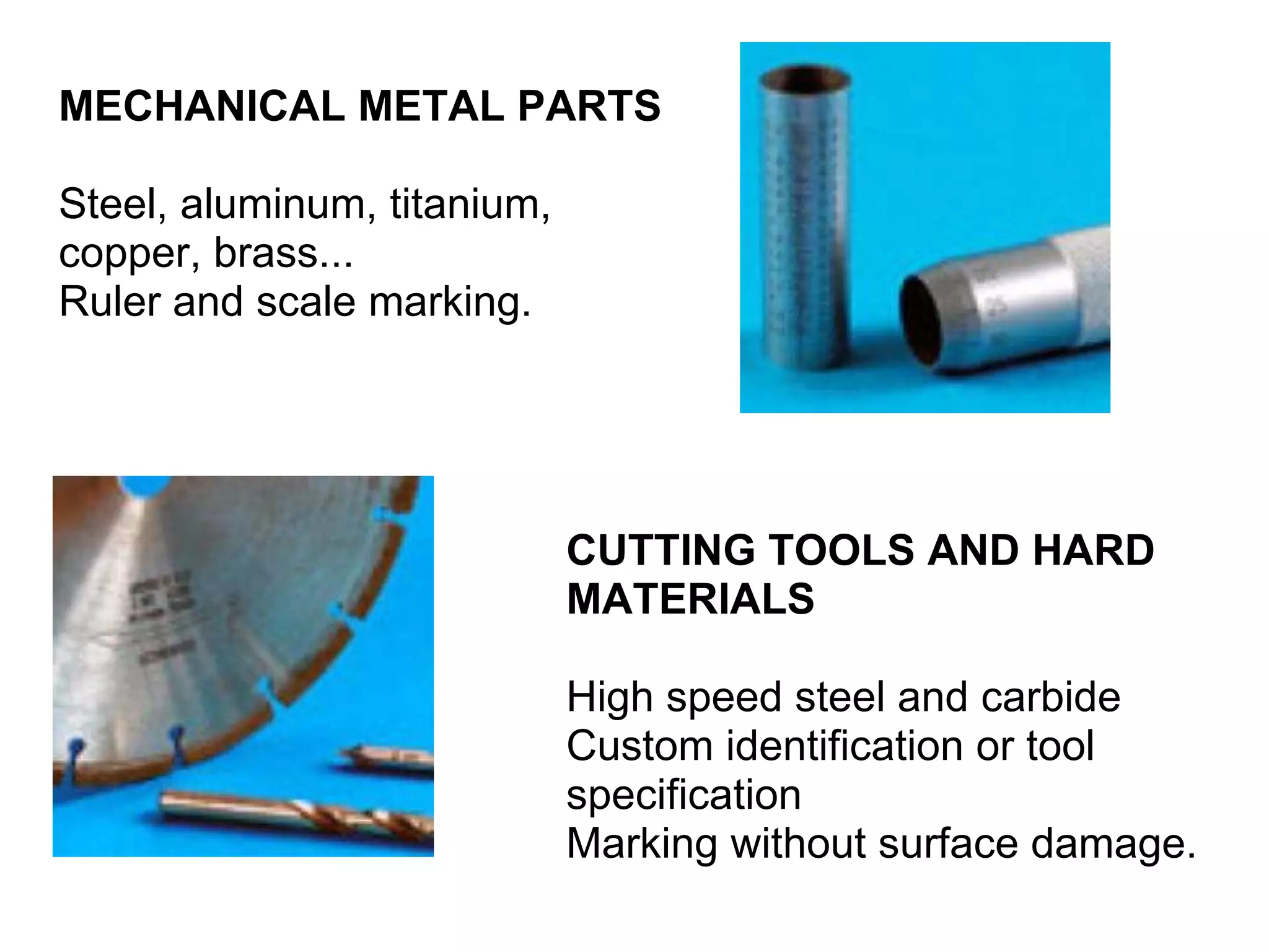 MECHANICAL METAL PARTS Steel, aluminum, titanium, copper, brass... Ruler and scale marking. CUTTING TOOLS AND HARD MATERIALS High speed steel and carbide Custom identification or tool specification Marking without surface damage. 