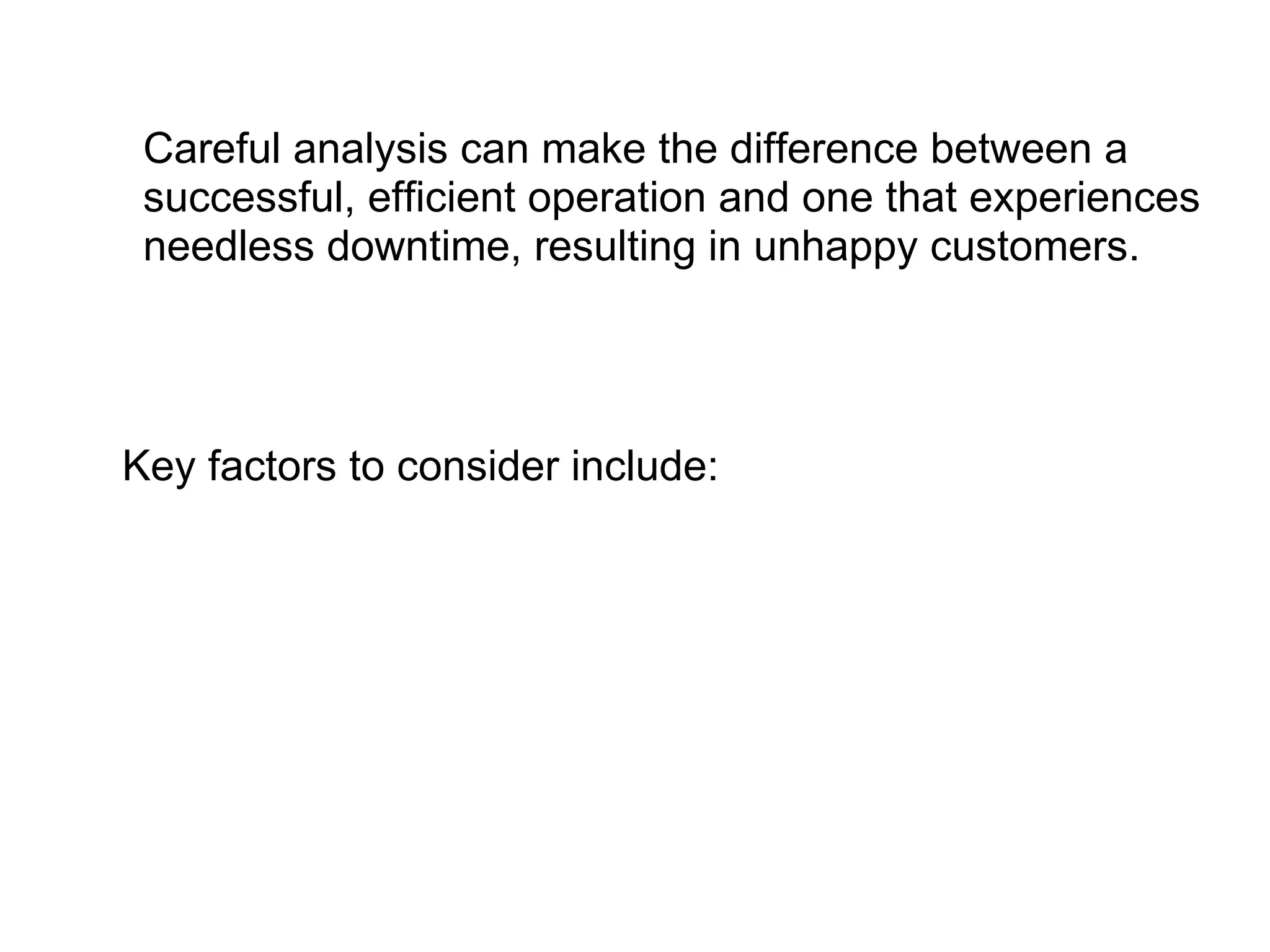 Careful analysis can make the difference between a successful, efficient operation and one that experiences needless downtime, resulting in unhappy customers.  Key factors to consider include: 
