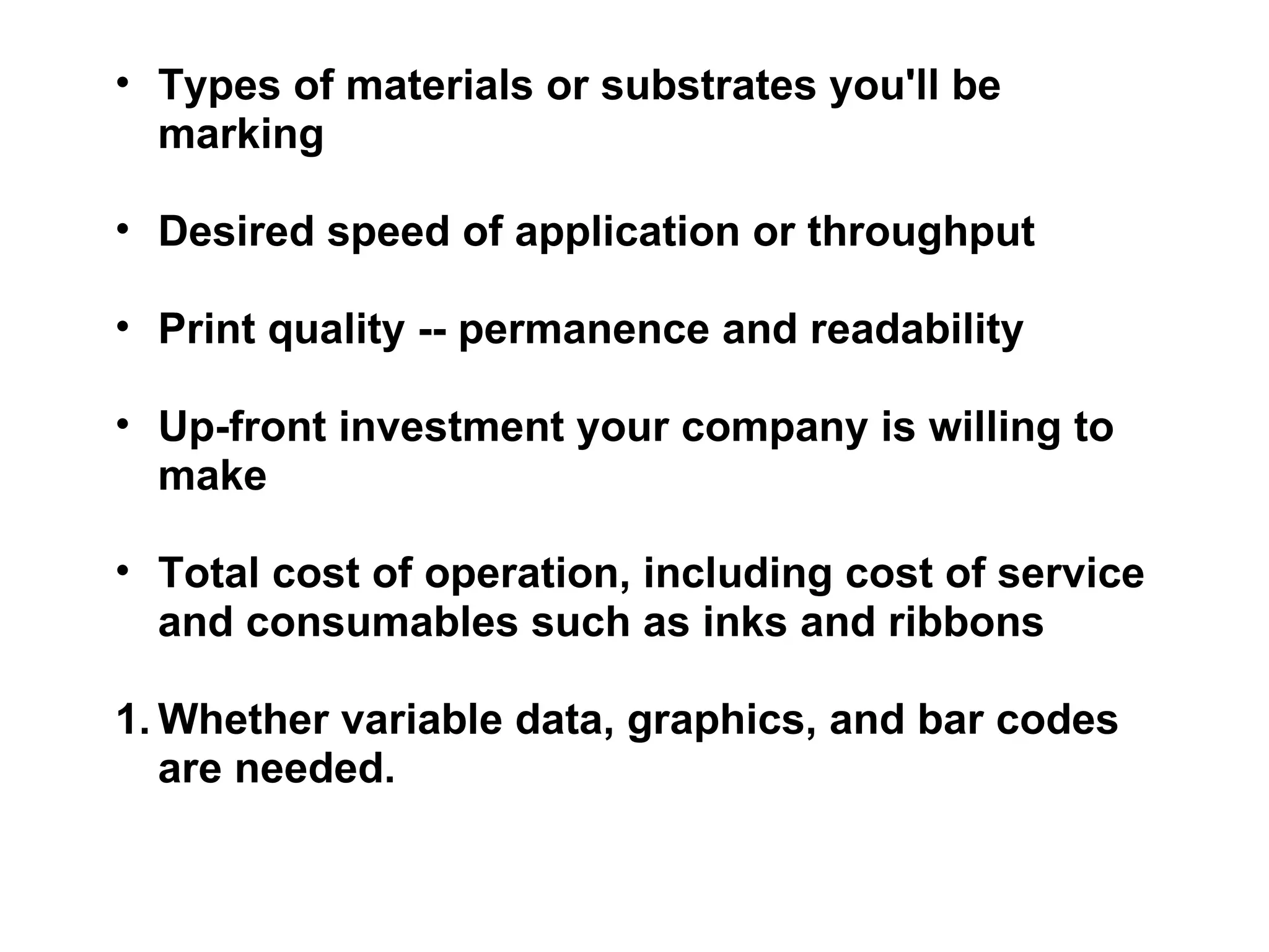 Types of materials or substrates you'll be marking Desired speed of application or throughput Print quality -- permanence and readability Up-front investment your company is willing to make Total cost of operation, including cost of service and consumables such as inks and ribbons Whether variable data, graphics, and bar codes are needed. 