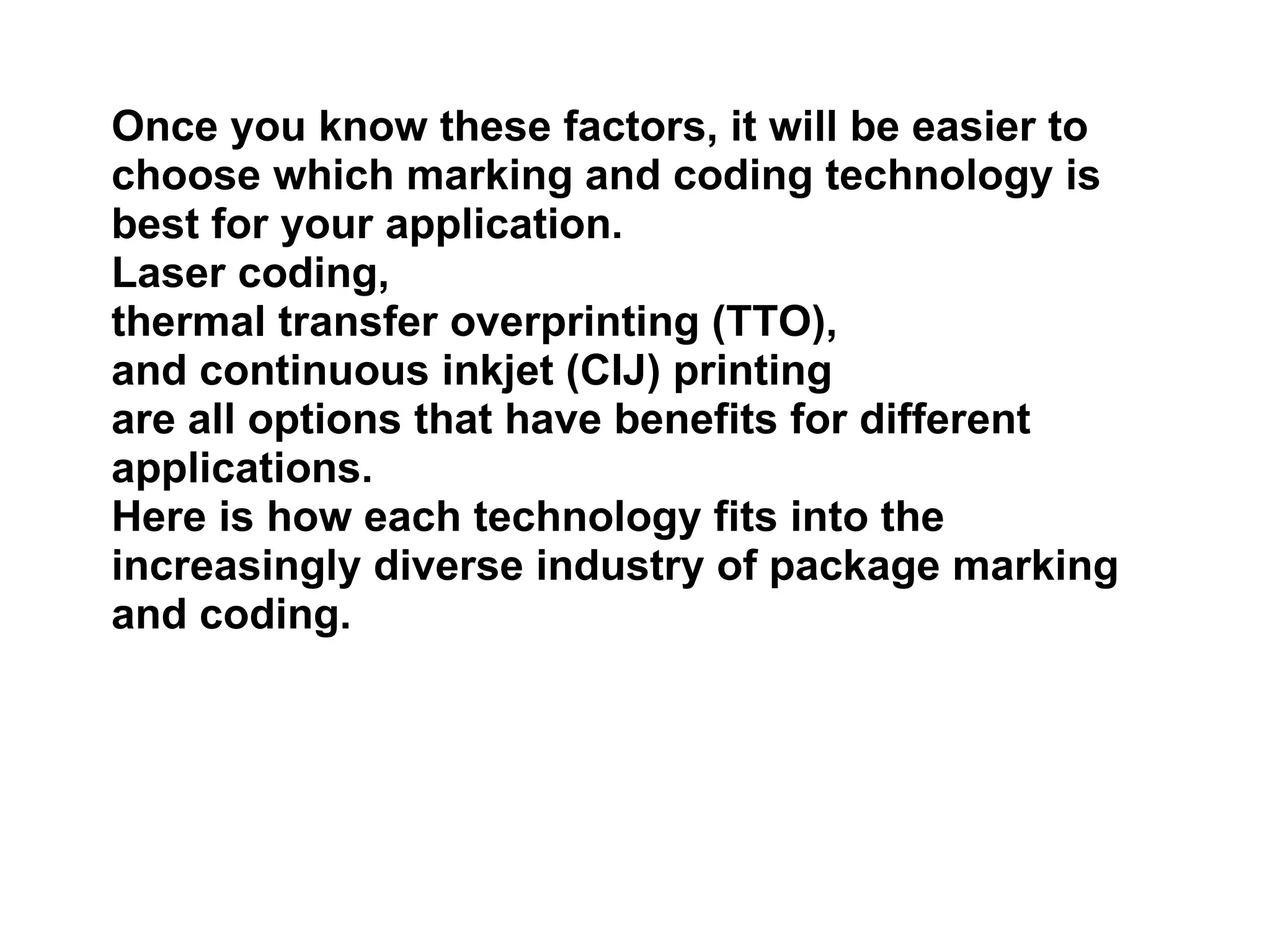 Once you know these factors, it will be easier to choose which marking and coding technology is best for your application.  Laser coding,  thermal transfer overprinting (TTO),  and continuous inkjet (CIJ) printing  are all options that have benefits for different applications.  Here is how each technology fits into the increasingly diverse industry of package marking and coding. 