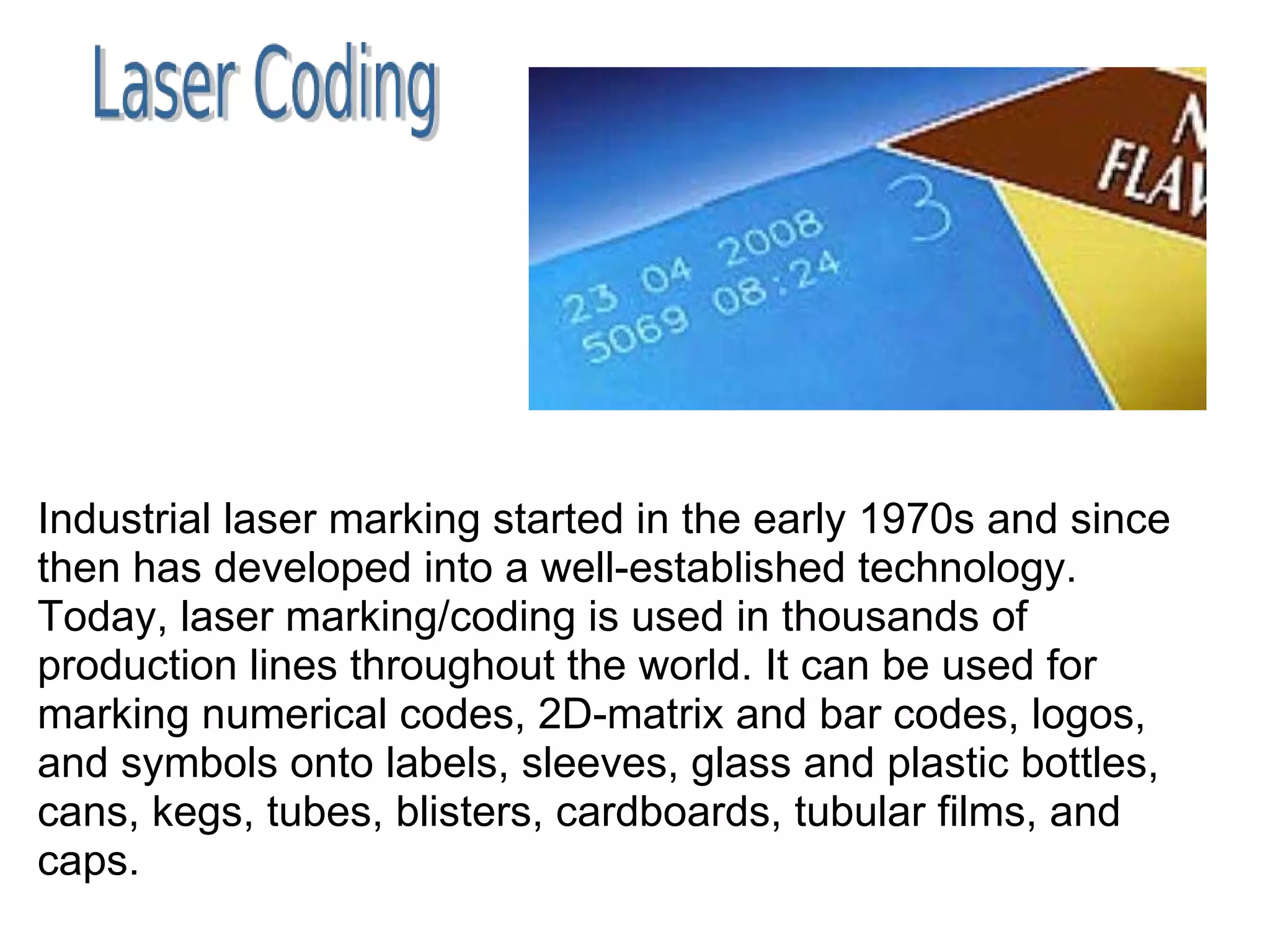 Industrial laser marking started in the early 1970s and since then has developed into a well-established technology. Today, laser marking/coding is used in thousands of production lines throughout the world. It can be used for marking numerical codes, 2D-matrix and bar codes, logos, and symbols onto labels, sleeves, glass and plastic bottles, cans, kegs, tubes, blisters, cardboards, tubular films, and caps. 