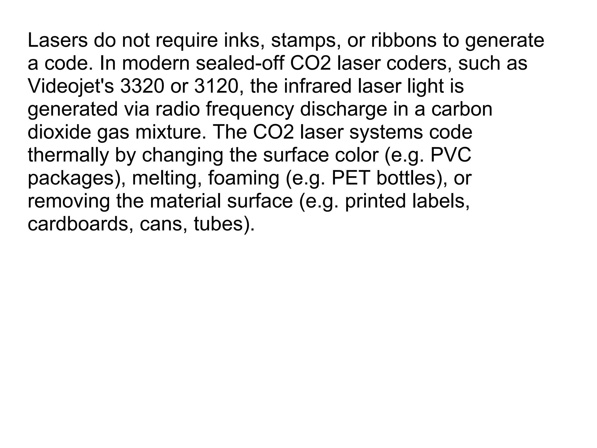 Lasers do not require inks, stamps, or ribbons to generate a code. In modern sealed-off CO2 laser coders, such as Videojet's 3320 or 3120, the infrared laser light is generated via radio frequency discharge in a carbon dioxide gas mixture. The CO2 laser systems code thermally by changing the surface color (e.g. PVC packages), melting, foaming (e.g. PET bottles), or removing the material surface (e.g. printed labels, cardboards, cans, tubes). 