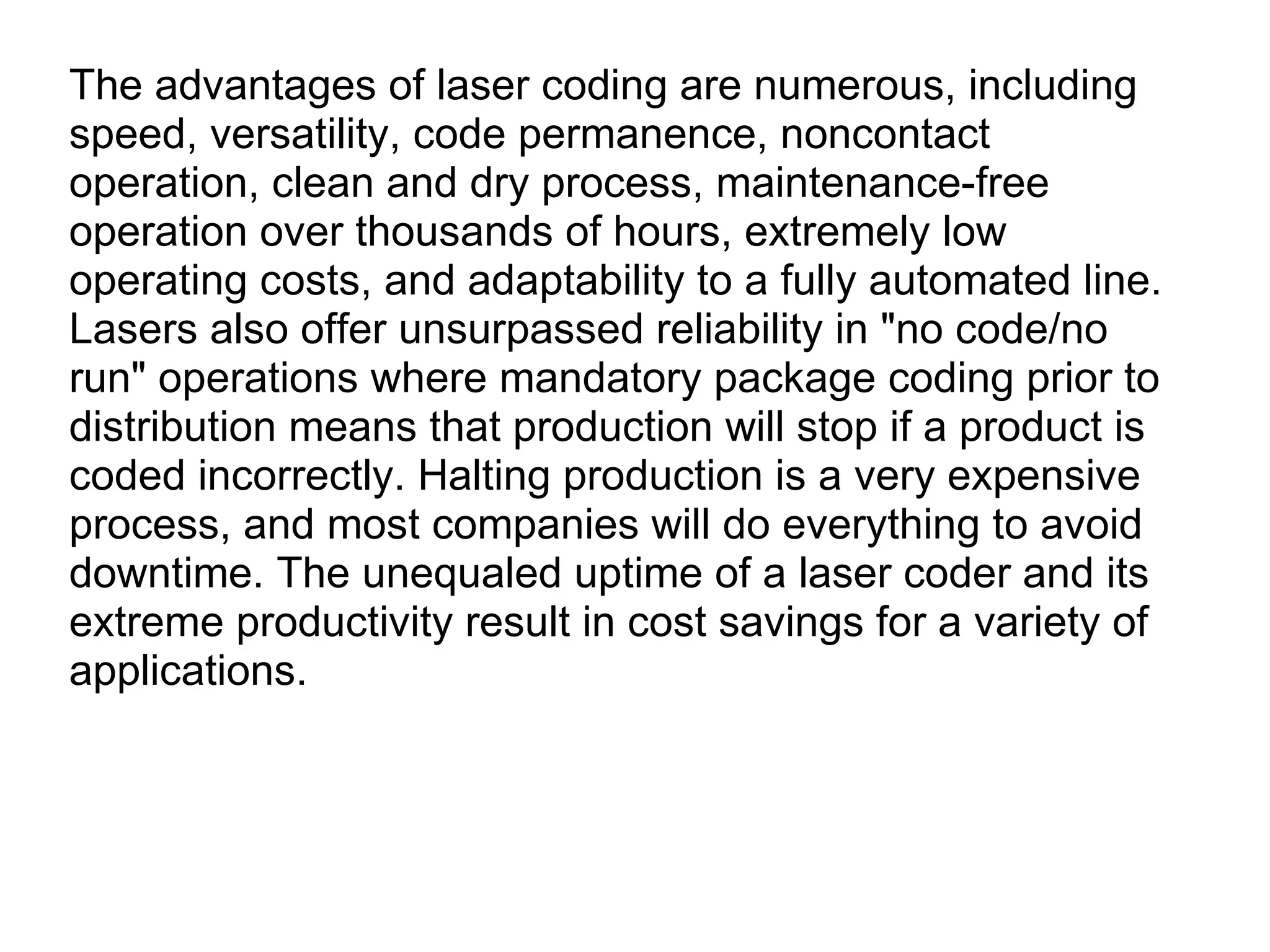 The advantages of laser coding are numerous, including speed, versatility, code permanence, noncontact operation, clean and dry process, maintenance-free operation over thousands of hours, extremely low operating costs, and adaptability to a fully automated line. Lasers also offer unsurpassed reliability in &quot;no code/no run&quot; operations where mandatory package coding prior to distribution means that production will stop if a product is coded incorrectly. Halting production is a very expensive process, and most companies will do everything to avoid downtime. The unequaled uptime of a laser coder and its extreme productivity result in cost savings for a variety of applications. 