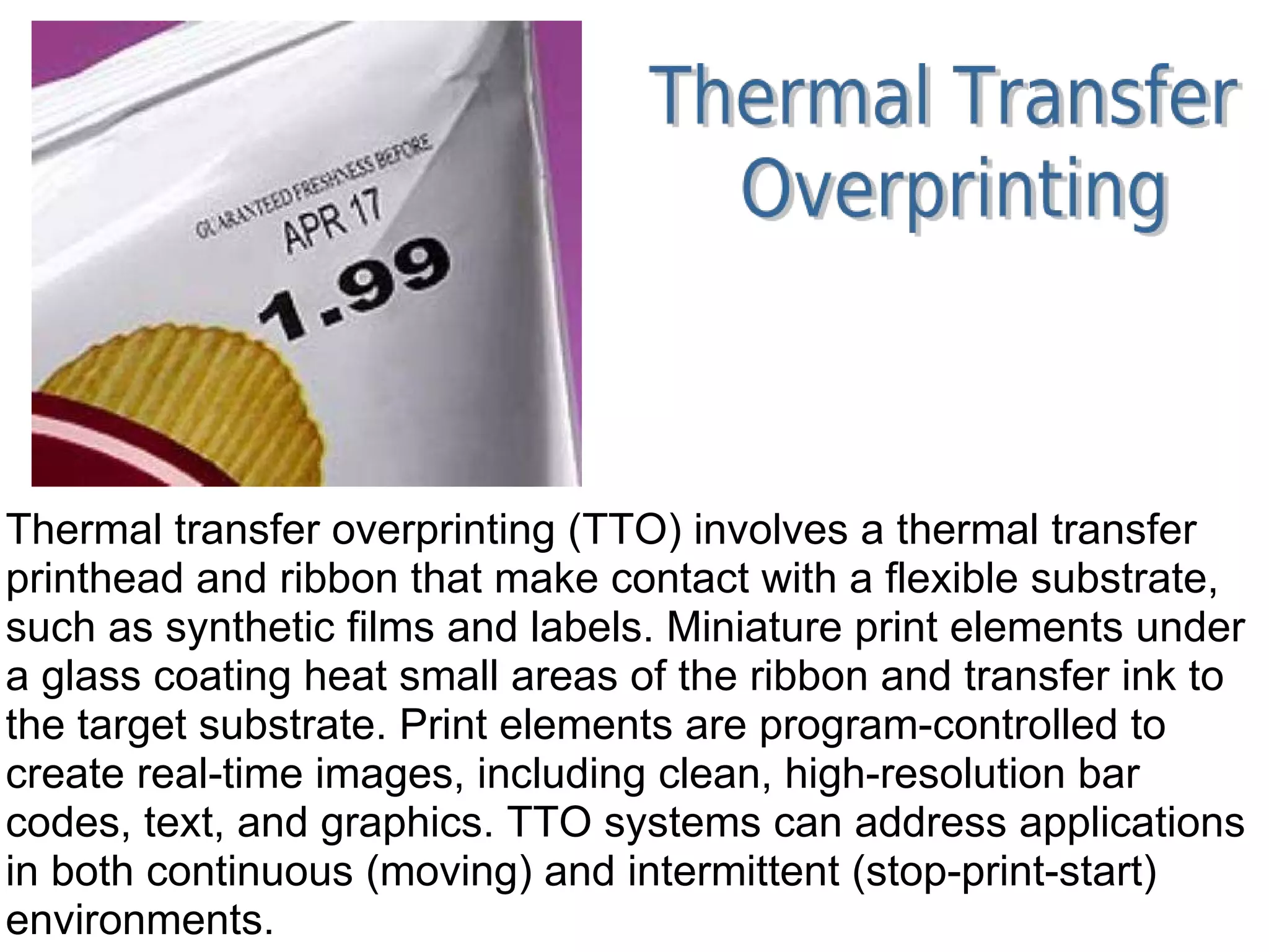 Thermal transfer overprinting (TTO) involves a thermal transfer printhead and ribbon that make contact with a flexible substrate, such as synthetic films and labels. Miniature print elements under a glass coating heat small areas of the ribbon and transfer ink to the target substrate. Print elements are program-controlled to create real-time images, including clean, high-resolution bar codes, text, and graphics. TTO systems can address applications in both continuous (moving) and intermittent (stop-print-start) environments. 